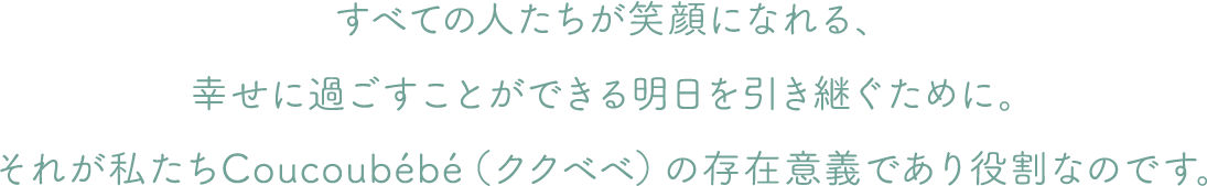 すべての人たちが笑顔になれる、幸せに過ごすことができる明日を引き継ぐために。それが私たちCoucoubébé（ククベベ）の存在意義であり役割なのです。