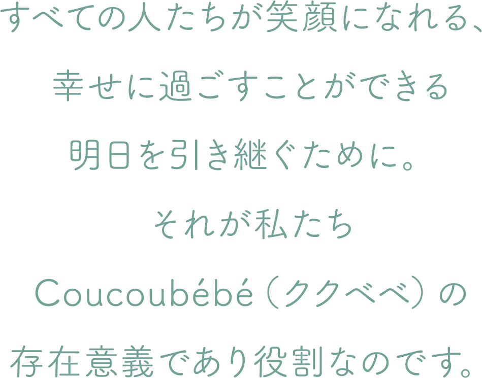 すべての人たちが笑顔になれる、幸せに過ごすことができる明日を引き継ぐために。それが私たちCoucoubébé（ククベベ）の存在意義であり役割なのです。